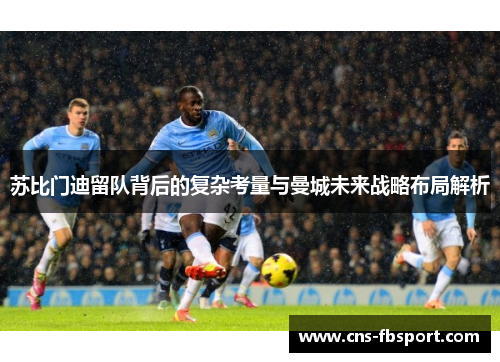 苏比门迪留队背后的复杂考量与曼城未来战略布局解析