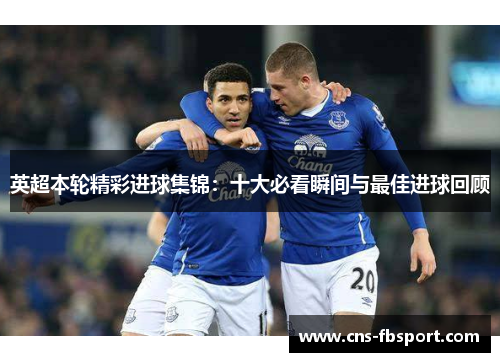 英超本轮精彩进球集锦：十大必看瞬间与最佳进球回顾