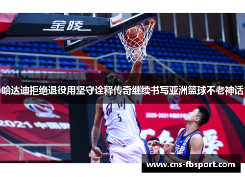 哈达迪拒绝退役用坚守诠释传奇继续书写亚洲篮球不老神话 哈达迪拒绝退役用坚守诠释传奇继续书写亚洲篮球不老神话