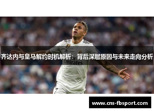 齐达内与皇马解约时机解析：背后深层原因与未来走向分析