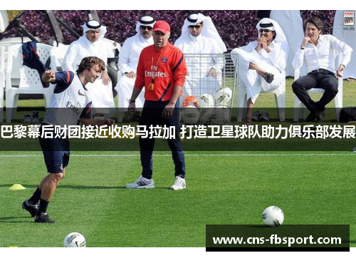 巴黎幕后财团接近收购马拉加 打造卫星球队助力俱乐部发展 巴黎幕后财团接近收购马拉加 打造卫星球队助力俱乐部发展