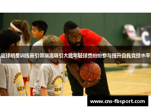 篮球明星训练营引领潮流吸引大批年轻球员纷纷参与提升自我竞技水平