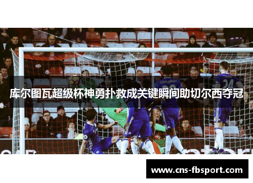 库尔图瓦超级杯神勇扑救成关键瞬间助切尔西夺冠 库尔图瓦超级杯神勇扑救成关键瞬间助切尔西夺冠