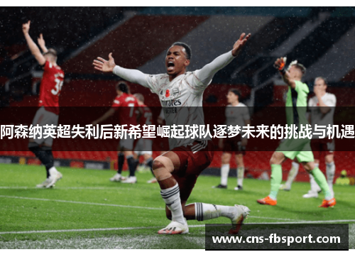 阿森纳英超失利后新希望崛起球队逐梦未来的挑战与机遇 阿森纳英超失利后新希望崛起球队逐梦未来的挑战与机遇