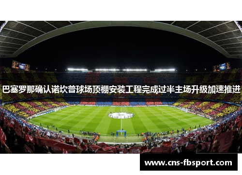 巴塞罗那确认诺坎普球场顶棚安装工程完成过半主场升级加速推进 巴塞罗那确认诺坎普球场顶棚安装工程完成过半主场升级加速推进