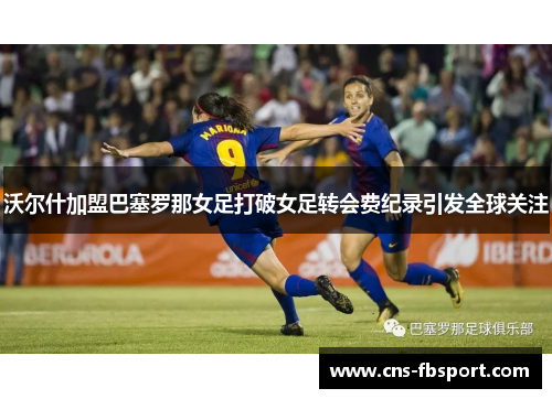 沃尔什加盟巴塞罗那女足打破女足转会费纪录引发全球关注 沃尔什加盟巴塞罗那女足打破女足转会费纪录引发全球关注